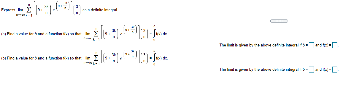 n
Express lim
as a definite integral.
n00k= 1
.....
n
(a) Find a value for b and a function f(x) so that lim
+6
n00 k=1
The limit is given by the above definite integral if b =
and f(x) =
(b) Find a value for b and a function f(x) so that lim
9 +
n00 k= 1
The limit is given by the above definite integral if b = and f(x) =
