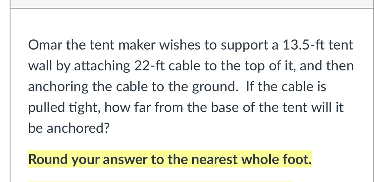 Omar the tent maker wishes to support a 13.5-ft tent
wall by attaching 22-ft cable to the top of it, and then
anchoring the cable to the ground. If the cable is
pulled tight, how far from the base of the tent will it
be anchored?
Round your answer to the nearest whole foot.
