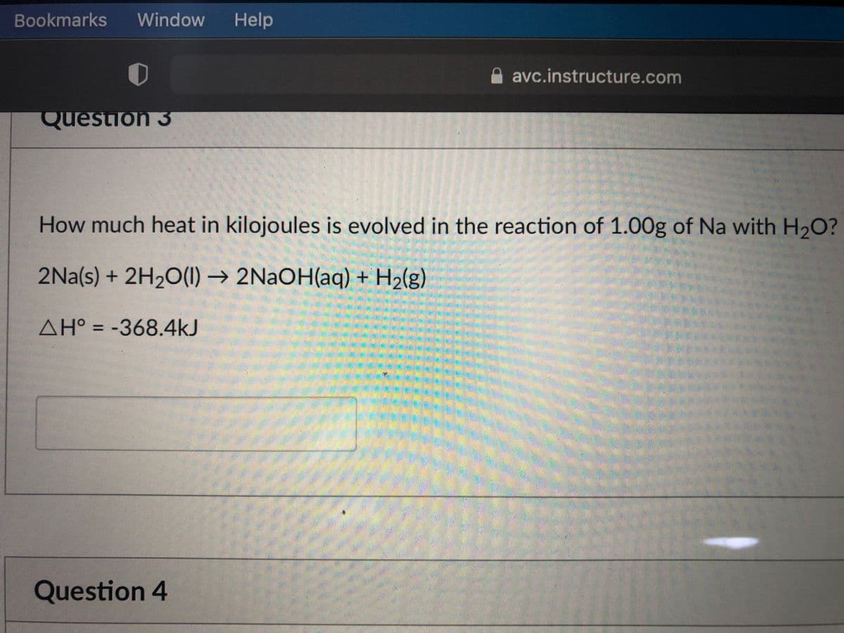 Bookmarks
Window
Help
avc.instructure.com
Question 3
How much heat in kilojoules is evolved in the reaction of 1.00g of Na with H20?
2Na(s) + 2H20(1) → 2NAOH(aq) + H2(g)
AH° = -368.4kJ
Question 4
