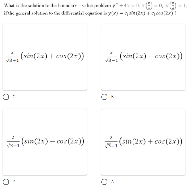 What is the solution to the boundary – value problem y" + 4y = 0; y -) = 0, y (÷) = 1,
if the general solution to the differential equation is y(x) = c, sin(2x)+ czcos(2x) ?
%3D
2
(sin(2x)+ cos(2x)
¡(sin(2x) – cos(2x))
V3+1
V3
2
2
(sin(2x) – cos(2x))
V3-1 (sin(2x) + cos(2x))
V3+1
O A
B.
