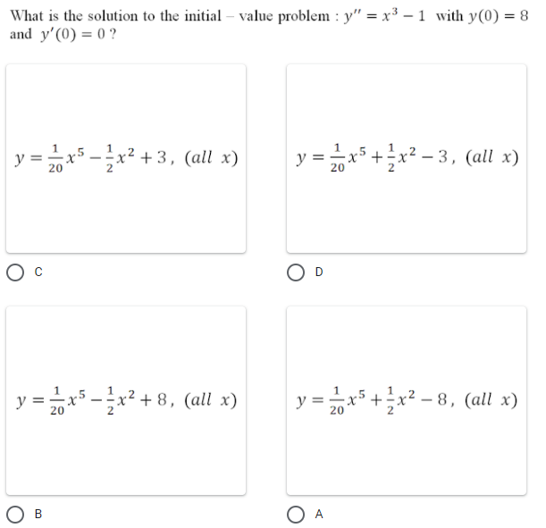 What is the solution to the initial – value problem : y" = x³ – 1 with y(0) = 8
and y'(0) = 0 ?
y = x5 -x² + 3, (all x)
y = x5 +x² – 3, (all x)
20
D
y = =
1x5
c5 -x² + 8, (all x)
y =x5 +x² – 8, (all x)
20
20
O A
В

