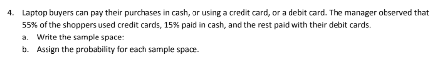 4. Laptop buyers can pay their purchases in cash, or using a credit card, or a debit card. The manager observed that
55% of the shoppers used credit cards, 15% paid in cash, and the rest paid with their debit cards.
a. Write the sample space:
b. Assign the probability for each sample space.
