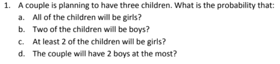 1. A couple is planning to have three children. What is the probability that:
a. All of the children will be girls?
b. Two of the children will be boys?
C.
At least 2 of the children will be girls?
d. The couple will have 2 boys at the most?

