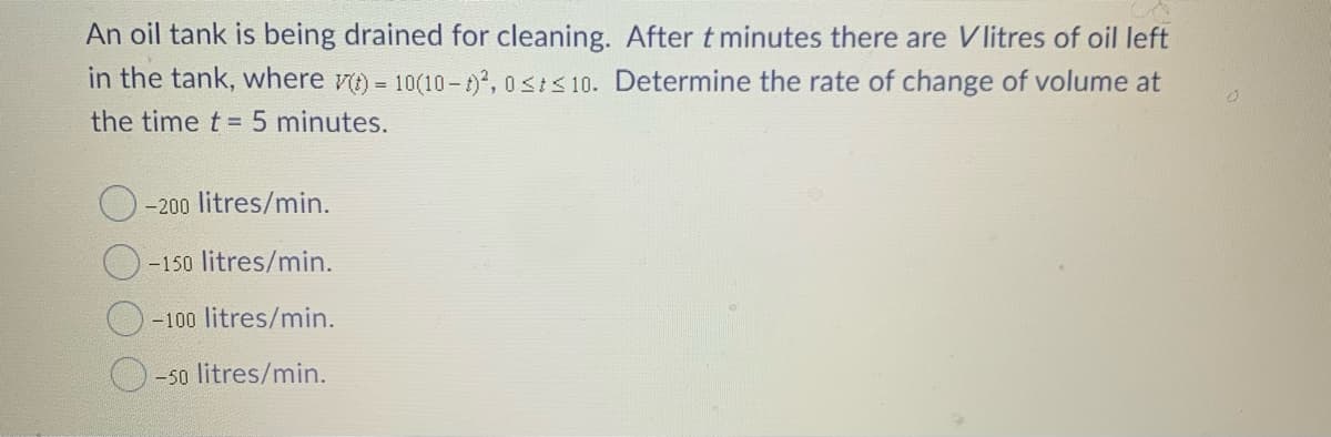 An oil tank is being drained for cleaning. After t minutes there are Vlitres of oil left
in the tank, where vt) = 10(10- 1), 0<I< 10. Determine the rate of change of volume at
the time t = 5 minutes.
%3D
-200 litres/min.
-150 litres/min.
-100 litres/min.
-50 litres/min.
