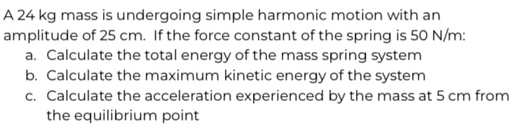 A 24 kg mass is undergoing simple harmonic motion with an
amplitude of 25 cm. If the force constant of the spring is 50 N/m:
a. Calculate the total energy of the mass spring system
b. Calculate the maximum kinetic energy of the system
c. Calculate the acceleration experienced by the mass at 5 cm from
the equilibrium point