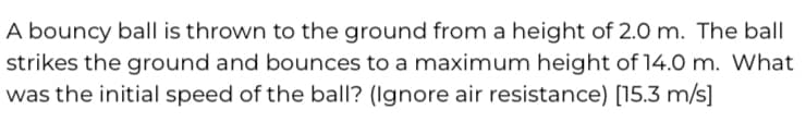 A bouncy ball is thrown to the ground from a height of 2.0 m. The ball
strikes the ground and bounces to a maximum height of 14.0 m. What
was the initial speed of the ball? (Ignore air resistance) [15.3 m/s]