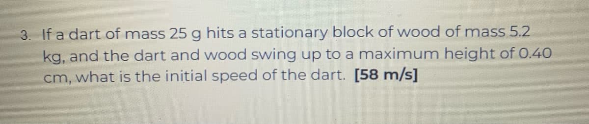 3. If a dart of mass 25 g hits a stationary block of wood of mass 5.2
kg, and the dart and wood swing up to a maximum height of 0.40
cm, what is the initial speed of the dart. [58 m/s]
