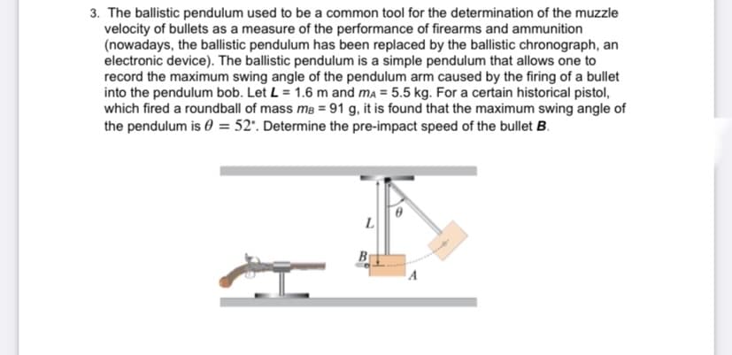 3. The ballistic pendulum used to be a common tool for the determination of the muzzle
velocity of bullets as a measure of the performance of firearms and ammunition
(nowadays, the ballistic pendulum has been replaced by the ballistic chronograph, an
electronic device). The ballistic pendulum is a simple pendulum that allows one to
record the maximum swing angle of the pendulum arm caused by the firing of a bullet
into the pendulum bob. Let L = 1.6 m and ma = 5.5 kg. For a certain historical pistol,
which fired a roundball of mass mB = 91 g, it is found that the maximum swing angle of
the pendulum is 0 = 52'. Determine the pre-impact speed of the bullet B.
