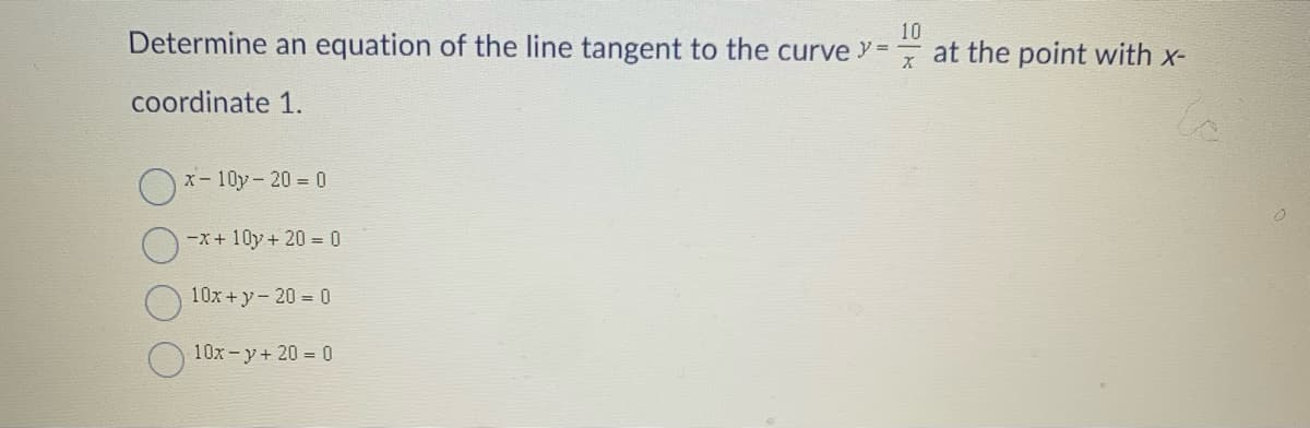 10
Determine an equation of the line tangent to the curve Y =
at the point with x-
coordinate 1.
Ox- 10y- 20 = 0
-x+ 10y+ 20 = 0
10x + y- 20 = 0
10x-y+ 20 = 0
