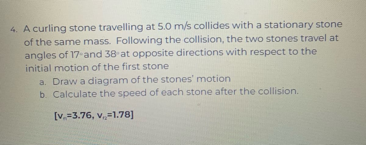 4. A curling stone travelling at 5.0 m/s collides with a stationary stone
of the same mass. Following the collision, the two stones travel at
angles of 17and 38 at opposite directions with respect to the
initial motion of the first stone
a. Draw a diagram of the stones' motion
b. Calculate the speed of each stone after the collision.
[V,=3.76, v,=1.78]
