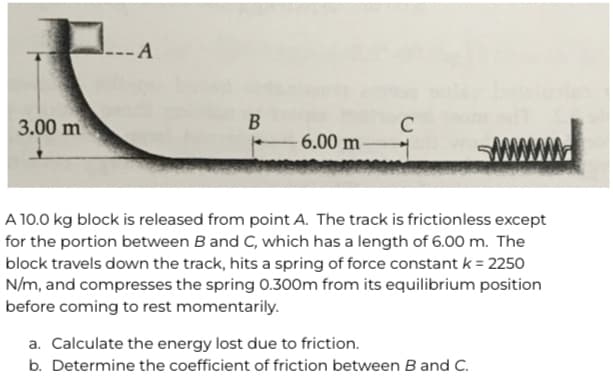 --A
B
3.00 m
C
- 6.00 m-
A 10.0 kg block is released from point A. The track is frictionless except
for the portion between B and C, which has a length of 6.00 m. The
block travels down the track, hits a spring of force constant k = 2250
N/m, and compresses the spring 0.300m from its equilibrium position
before coming to rest momentarily.
a. Calculate the energy lost due to friction.
b. Determine the coefficient of friction between B and C.