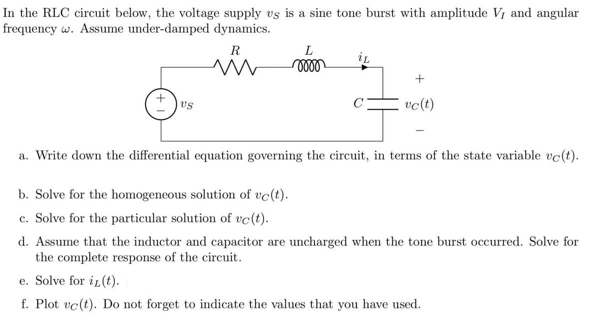 In the RLC circuit below, the voltage supply vs is a sine tone burst with amplitude V, and angular
frequency w. Assume under-damped dynamics.
R
L
il
m
mom
+
US
vc (t)
a. Write down the differential equation governing the circuit, in terms of the state variable vc(t).
b. Solve for the homogeneous solution of vc(t).
c. Solve for the particular solution of vc(t).
d. Assume that the inductor and capacitor are uncharged when the tone burst occurred. Solve for
the complete response of the circuit.
e. Solve for i(t).
f. Plot vc(t). Do not forget to indicate the values that you have used.
+