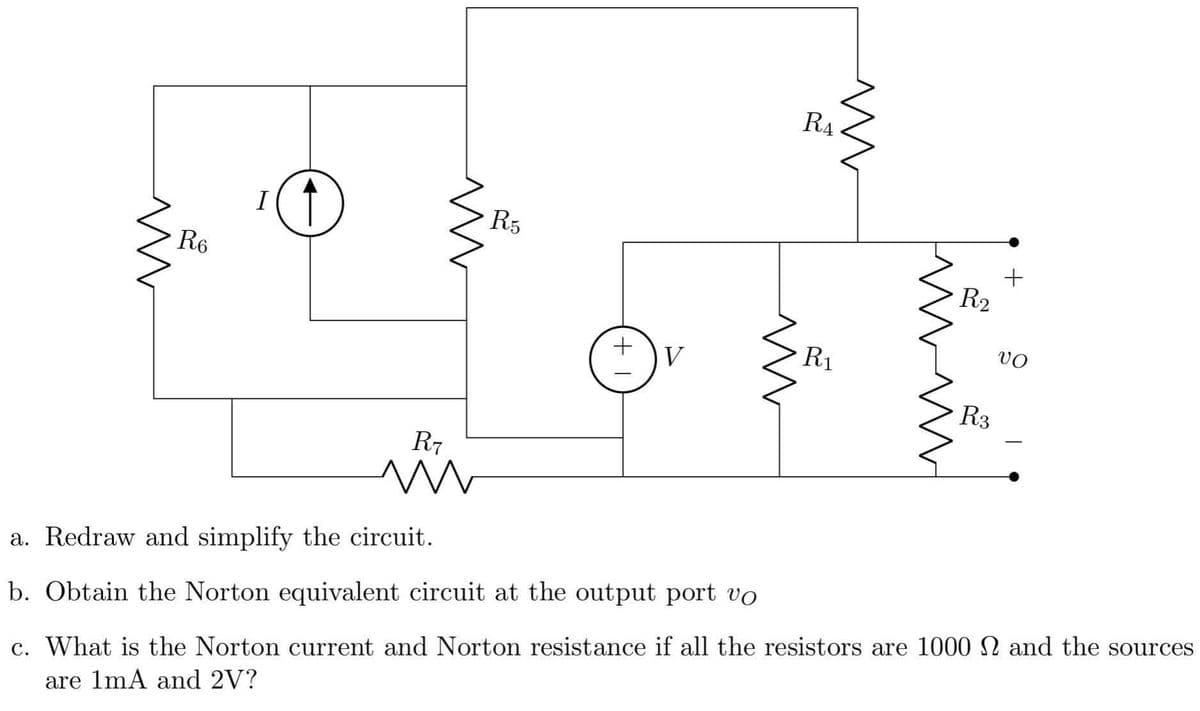 m
R6
I
m
3₁
R5
RA
+
m
R₂
+
V
R₁
R3
R7
m
a. Redraw and simplify the circuit.
b. Obtain the Norton equivalent circuit at the output port vo
c. What is the Norton current and Norton resistance if all the resistors are 1000 and the sources
are 1mA and 2V?
VO