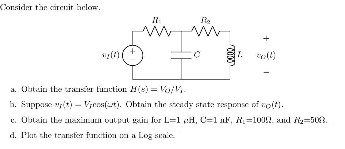 Consider the circuit below.
R₁
R₂
m
m
+
vi(t)
C
L vo(t)
a. Obtain the transfer function H(s) = Vo/V₁.
b. Suppose vi(t) = Vicos(wt). Obtain the steady state response of vo(t).
c. Obtain the maximum output gain for L=1 µH, C=1 nF, R₁=1000, and R₂=500.
d. Plot the transfer function on a Log scale.
+1