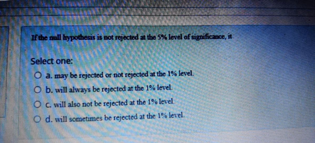 rthe null hypothesis is not rejected at the 5% level of significance, it
Select one:
O a. may be rejected or not rejected at the 1% level.
O b. will always be rejected at the 1% level.
Oc. will also not be rejected at the 1% level
O d. will sometimes be rejected at the 1% level.
