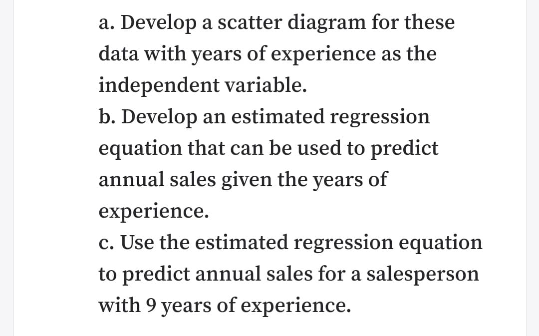 a. Develop a scatter diagram for these
data with years of experience as the
independent variable.
b. Develop an estimated regression
equation that can be used to predict
annual sales given the years of
experience.
c. Use the estimated regression equation
to predict annual sales for a salesperson
with 9 years of experience.

