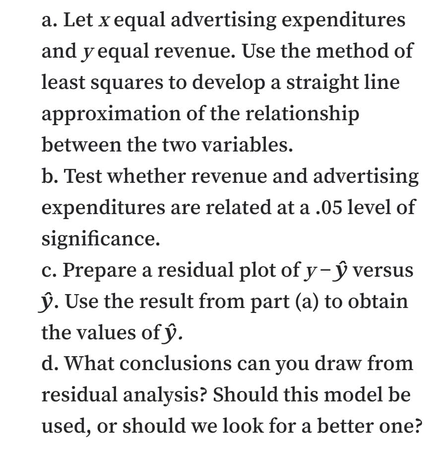 a. Let x equal advertising expenditures
and y equal revenue. Use the method of
least squares to develop a straight line
approximation of the relationship
between the two variables.
b. Test whether revenue and advertising
expenditures are related at a .05 level of
significance.
c. Prepare a residual plot of y- ŷ versus
ý. Use the result from part (a) to obtain
the values of ŷ.
d. What conclusions can you draw from
residual analysis? Should this model be
used, or should we look for a better one?
