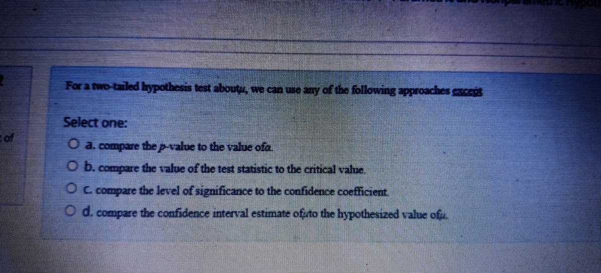 nodfu
For a two tailedbypothesis test aboutu, we can use any of the following approaches cept
Select one:
O a.compare the p-value to the value ofa
O b.compare the value of the test statistic to the crtical value
OC compare the level of significance to the coofidence coefficient.
O d. compare the confidence interval estimate ofuto the hypothesized value ofu.
