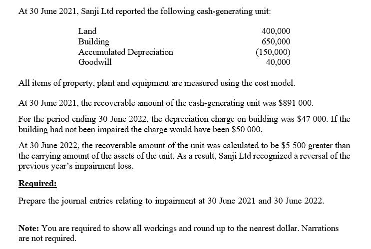 At 30 June 2021, Sanji Ltd reported the following cash-generating unit:
Land
Building
Accumulated Depreciation
Goodwill
400,000
650,000
(150,000)
40,000
All items of property, plant and equipment are measured using the cost model.
At 30 June 2021, the recoverable amount of the cash-generating unit was $891 000.
For the period ending 30 June 2022, the depreciation charge on building was $47 000. If the
building had not been impaired the charge would have been $50 000.
At 30 June 2022, the recoverable amount of the unit was calculated to be $5 500 greater than
the carrying amount of the assets of the unit. As a result, Sanji Ltd recognized a reversal of the
previous year's impairment loss.
Required:
Prepare the journal entries relating to impairment at 30 June 2021 and 30 June 2022.
Note: You are required to show all workings and round up to the nearest dollar. Narrations
are not required.