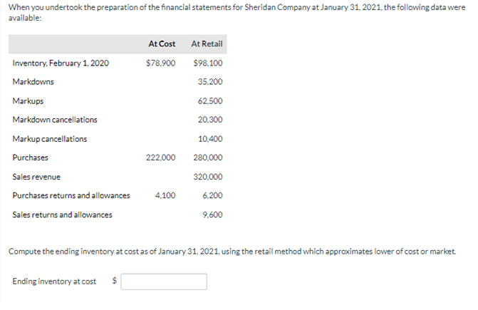When you undertook the preparation of the financial statements for Sheridan Company at January 31, 2021, the following data were
available:
Inventory, February 1, 2020
Markdowns
Markups
Markdown cancellations
Markup cancellations
Purchases
Sales revenue
Purchases returns and allowances
Sales returns and allowances
At Cost
$78,900
Ending inventory at cost $
222,000
4,100
At Retail
$98,100
35,200
62,500
20,300
10,400
280,000
320,000
6,200
9,600
Compute the ending inventory at cost as of January 31, 2021, using the retail method which approximates lower of cost or market.