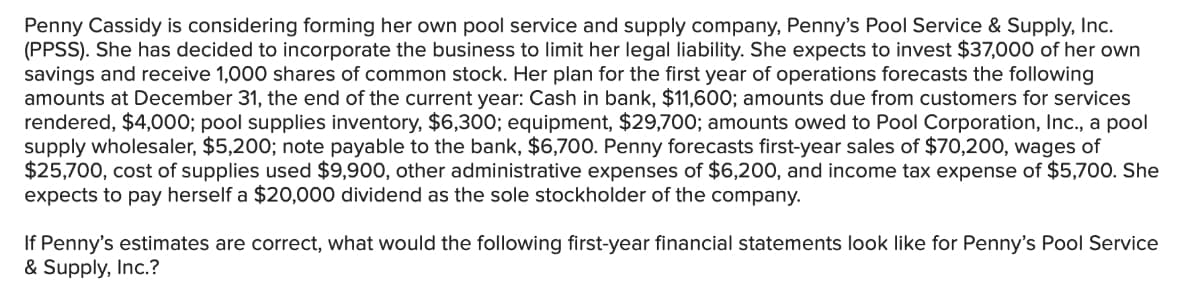 Penny Cassidy is considering forming her own pool service and supply company, Penny's Pool Service & Supply, Inc.
(PPSS). She has decided to incorporate the business to limit her legal liability. She expects to invest $37,000 of her own
savings and receive 1,000 shares of common stock. Her plan for the first year of operations forecasts the following
amounts at December 31, the end of the current year: Cash in bank, $11,600; amounts due from customers for services
rendered, $4,000; pool supplies inventory, $6,300; equipment, $29,700; amounts owed to Pool Corporation, Inc., a pool
supply wholesaler, $5,200; note payable to the bank, $6,700. Penny forecasts first-year sales of $70,200, wages of
$25,700, cost of supplies used $9,900, other administrative expenses of $6,200, and income tax expense of $5,700. She
expects to pay herself a $20,000 dividend as the sole stockholder of the company.
If Penny's estimates are correct, what would the following first-year financial statements look like for Penny's Pool Service
& Supply, Inc.?