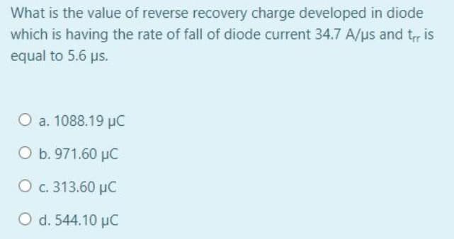 What is the value of reverse recovery charge developed in diode
which is having the rate of fall of diode current 34.7 A/us and t, is
equal to 5.6 ps.
O a. 1088.19 µC
O b. 971.60 µC
O c. 313.60 µC
O d. 544.10 µC
