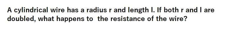 A cylindrical wire has a radius r and length I. If both r and I are
doubled, what happens to the resistance of the wire?
