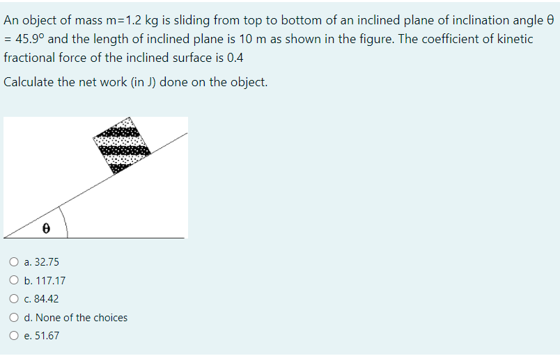 An object of mass m=1.2 kg is sliding from top to bottom of an inclined plane of inclination angle e
= 45.9° and the length of inclined plane is 10 m as shown in the figure. The coefficient of kinetic
fractional force of the inclined surface is 0.4
Calculate the net work (in J) done on the object.
O a. 32.75
O b. 117.17
O c. 84.42
O d. None of the choices
O e. 51.67
