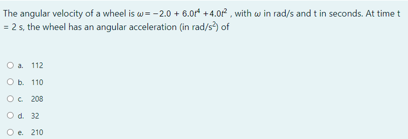 The angular velocity of a wheel is w= -2.0 + 6.0t4 +4.0r² , with w in rad/s and t in seconds. At time t
= 2 s, the wheel has an angular acceleration (in rad/s?) of
O a. 112
O b. 110
208
O d. 32
e. 210
