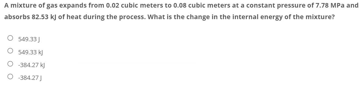 A mixture of gas expands from 0.02 cubic meters to 0.08 cubic meters at a constant pressure of 7.78 MPa and
absorbs 82.53 kJ of heat during the process. What is the change in the internal energy of the mixture?
O 549.33J
549.33 kJ
O -384.27 kJ
-384.27 J