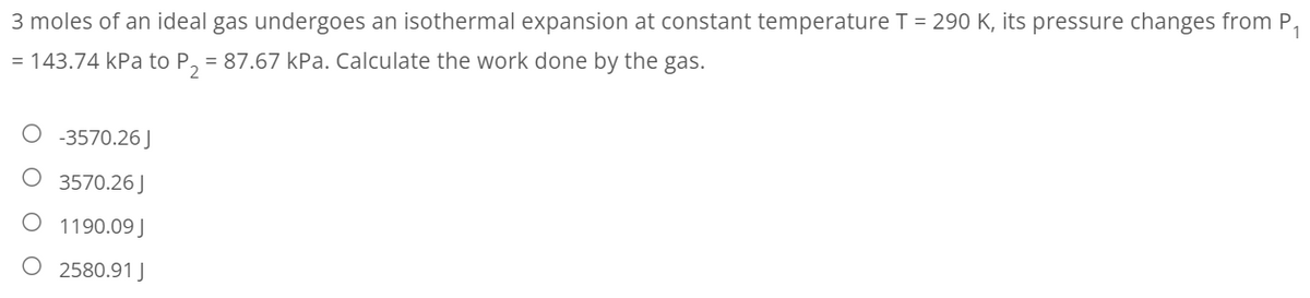 3 moles of an ideal gas undergoes an isothermal expansion at constant temperature T = 290 K, its pressure changes from P₁
= 143.74 kPa to P₂ = 87.67 kPa. Calculate the work done by the gas.
-3570.26 J
O 3570.26J
O 1190.09J
O 2580.91 J