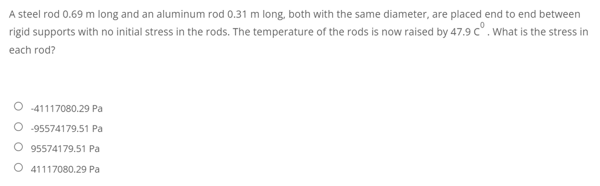 A steel rod 0.69 m long and an aluminum rod 0.31 m long, both with the same diameter, are placed end to end between
rigid supports with no initial stress in the rods. The temperature of the rods is now raised by 47.9 c°. What is the stress in
each rod?
O-41117080.29 Pa
-95574179.51 Pa
95574179.51 Pa
O 41117080.29 Pa