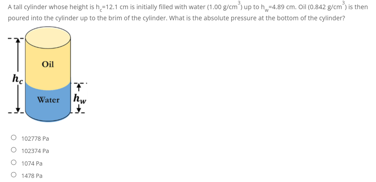 A tall cylinder whose height is h=12.1 cm is initially filled with water (1.00 g/cm³) up to h=4.89 cm. Oil (0.842 g/cm³) is then
poured into the cylinder up to the brim of the cylinder. What is the absolute pressure at the bottom of the cylinder?
Oil
hc
Water
102778 Pa
O 102374 Pa
1074 Pa
1478 Pa
hw