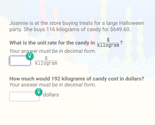 Joannie is at the store buying treats for a large Halloween
party. She buys 116 kilograms of candy for $649.60.
What is the unit rate for the candy in Kilogram
?
Your answer must be in decimal form.
kilogram
How much would 192 kilograms of candy cost in dollars?
Your answer must be in decimal form.
dollars
