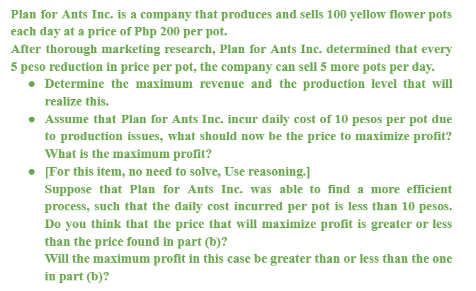 Plan for Ants Inc. is a company that produces and sells 100 yellow flower pots
each day at a price of Php 200 per pot.
After thorough marketing research, Plan for Ants Inc. determined that every
5 peso reduction in price per pot, the company can sell 5 more pots per day.
• Determine the maximum revenue and the production level that will
realize this.
• Assume that Plan for Ants Inc. incur daily cost of 10 pesos per pot due
to production issues, what should now be the price to maximize profit?
What is the maximum profit?
• [For this item, no need to solve, Use reasoning.]
Suppose that Plan for Ants Inc. was able to find a more efficient
process, such that the daily cost incurred per pot is less than 10 pesos.
Do you think that the price that will maximize profit is greater or less
than the price found in part (b)?
Will the maximum profit in this case be greater than or less than the one
in part (b)?
