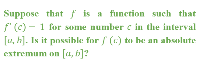 Suppose that f is a function such that
f' (c) = 1 for some number c in the interval
[a, b]. Is it possible for f (c) to be an absolute
extremum on [a,b]?
