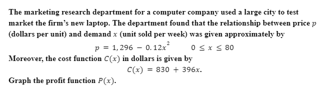 The marketing research department for a computer company used a large city to test
market the firm's new laptop. The department found that the relationship between price p
(dollars per unit) and demand x (unit sold per week) was given approximately by
p =
1, 296 – 0.12x
0 < x < 80
Moreover, the cost function C(x) in dollars is given by
C(x) = 830 + 396x.
Graph the profit function P(x).

