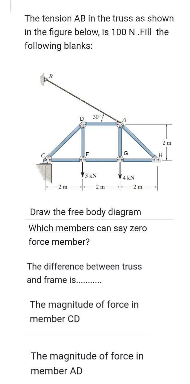 The tension AB in the truss as shown
in the figure below, is 100 N .Fill the
following blanks:
2 m
D
F
30°
3 kN
2 m
G
4 kN
2 m
Draw the free body diagram
Which members can say zero
force member?
The difference between truss
and frame is...........
The magnitude of force in
member CD
The magnitude of force in
member AD
2 m
H