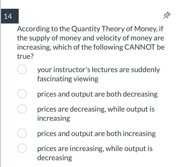 14
According to the Quantity Theory of Money, if
the supply of money and velocity of money are
increasing, which of the following CANNOT be
-DO
true?
your instructor's lectures are suddenly
fascinating viewing
prices and output are both decreasing
prices are decreasing, while output is
increasing
prices and output are both increasing
prices are increasing, while output is
decreasing
