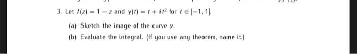3. Let f(z) = 1-z and y(t) = t+it for t E-1,1).
(a) Sketch the image of the curve y.
(b) Evaluate the integral. (If you use any theorem, name it.)
