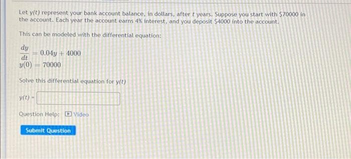 Let y(t) represent your bank account balance, in dollars, after t years. Suppose you start with $70000 in
the account. Each year the account earns 4% interest, and you deposit $4000 into the account.
This can be modeled with the differential equation:
dy
0.04y + 4000
dt
y(0) = 70000
Solve this differential equation for y(t)
y(t) -
Question Help: D Video
Submit Question
