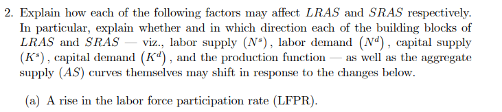 2. Explain how each of the following factors may affect LRAS and SRAS respectively.
In particular, explain whether and in which direction each of the building blocks of
LRAS and SRASS – viz., labor supply (N*), labor demand (Nd), capital supply
(K*), capital demand (K“), and the production function – as well as the aggregate
supply (AS) curves themselves may shift in response to the changes below.
(a) A rise in the labor force participation rate (LFPR).

