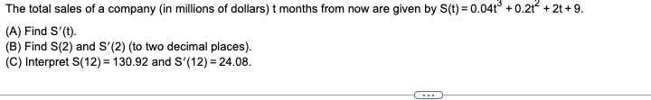 The total sales of a company (in millions of dollars) t months from now are given by S(t) = 0.04t° + 0.212 + 2t + 9.
(A) Find S'(t).
(B) Find S(2) and S'(2) (to two decimal places).
(C) Interpret S(12) = 130.92 and S'(12) = 24.08.
