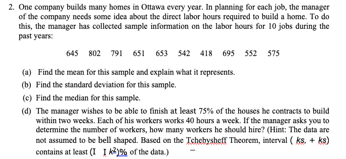 2. One company builds many homes in Ottawa every year. In planning for each job, the manager
of the company needs some idea about the direct labor hours required to build a home. To do
this, the manager has collected sample information on the labor hours for 10 jobs during the
past years:
645 802 791 651 653 542 418 695 552 575
(a) Find the mean for this sample and explain what it represents.
(b) Find the standard deviation for this sample.
(c) Find the median for this sample.
(d) The manager wishes to be able to finish at least 75% of the houses he contracts to build
within two weeks. Each of his workers works 40 hours a week. If the manager asks you to
determine the number of workers, how many workers he should hire? (Hint: The data are
not assumed to be bell shaped. Based on the Tchebysheff Theorem, interval ( ks, + ks)
contains at least (I Į k)% of the data.)
