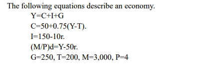 The following equations describe an economy.
Y=C+I+G
C=50+0.75(Y-T).
I=150-10r.
(M/P)d=Y-50r.
G=250, T=200, M=3,000, P=4
