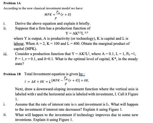 Problem 1A
According to the new classical investment model we have:
MPK = * (r + 8)
i.
Derive the above equation and explain it briefly.
Suppose that a firm has a production function of
ii.
Y= AKOSL 05
where Y is output, A is productivity (or technology), K is capital and L is
labour. When A = 2, K = 100 and L= 400. Obtain the marginal product of
capital (MPK).
Consider a production function that Y = AK?L?, where A = 0.1, L= 1, Px =1,
P= 1,r=0.1, and 8=-0.1. What is the optimal level of capital, K*, in the steady
ii.
state?
Problem 1B Total Investment equation is given by:
I = AK + 8K = 4 [MPK -4 (r + 8)] + ôK,
Next, draw a downward-sloping investment function where the vertical axis is
labeled with r and the horizontal axis is labeled with investment, I. Call it Figure
1.
i.
Assume that the rate of interest rate is ri and investment is I1. What will happen
to the investment if interest rate decreases? Explain it using Figure 1.
What will happen to the investment if technology improves due to some new
inventions. Explain it using Figure 1.
ii.
