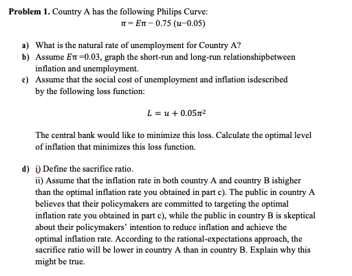 Problem 1. Country A has the following Philips Curve:
n= En - 0.75 (u-0.05)
a) What is the natural rate of unemployment for Country A?
b) Assume En=0.03, graph the short-run and long-run relationshipbetween
inflation and unemployment.
c) Assume that the social cost of unemployment and inflation isdescribed
by the following loss function:
L = u + 0.0572
The central bank would like to minimize this loss. Calculate the optimal level
of inflation that minimizes this loss function.
d) i) Define the sacrifice ratio.
ii) Assume that the inflation rate in both country A and country B ishigher
than the optimal inflation rate you obtained in part e). The public in country A
believes that their policymakers are committed to targeting the optimal
inflation rate you obtained in part c), while the public in country B is skeptical
about their policymakers' intention to reduce inflation and achieve the
optimal inflation rate. According to the rational-expectations approach, the
sacrifice ratio will be lower in country A than in country B. Explain why this
might be true.
