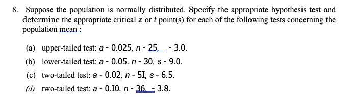 8. Suppose the population is normally distributed. Specify the appropriate hypothesis test and
determine the appropriate critical z or t point(s) for each of the following tests concerning the
population mean :
(a) upper-tailed test: a - 0.025, n - 25,_ - 3.0.
(b) lower-tailed test: a - 0.05, n - 30, s - 9.0.
(c) two-tailed test: a - 0.02, n - 5I, s - 6.5.
(d) two-tailed test: a - 0.10, n - 36, - 3.8.
