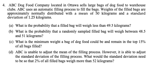 4. ABC Dog Food Company located in Ottawa sells large bags of dog food to warehouse
clubs. ABC uses an automatic filling process to fill the bags. Weights of the filled bags are
approximately normally distributed with a mean of 50 kilograms and a standard
deviation of 1.25 kilograms.
(a) What is the probability that a filled bag will weigh less than 49.5 kilograms?
(b) What is the probability that a randomly sampled filled bag will weigh between 48.5
and 51 kilograms?
(c) What is the minimum weight a bag of dog food could be and remain in the top 15%
of all bags filled?
(d) ABC is unable to adjust the mean of the filling process. However, it is able to adjust
the standard deviation of the filling process. What would the standard deviation need
to be so that 2% of all filled bags weigh more than 52 kilograms?
