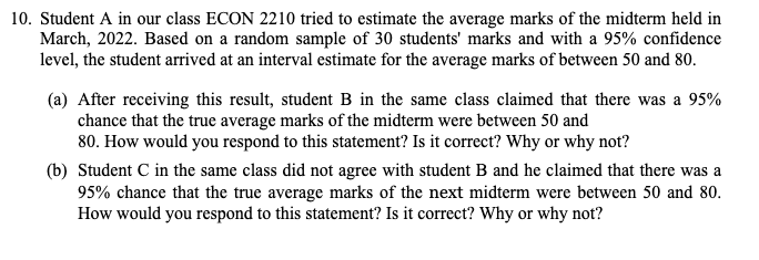 10. Student A in our class ECON 2210 tried to estimate the average marks of the midterm held in
March, 2022. Based on a random sample of 30 students' marks and with a 95% confidence
level, the student arrived at an interval estimate for the average marks of between 50 and 80.
(a) After receiving this result, student B in the same class claimed that there was a 95%
chance that the true average marks of the midterm were between 50 and
80. How would you respond to this statement? Is it correct? Why or why not?
(b) Student C in the same class did not agree with student B and he claimed that there was a
95% chance that the true average marks of the next midterm were between 50 and 80.
How would you respond to this statement? Is it correct? Why or why not?
